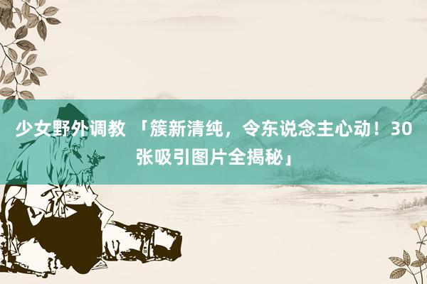少女野外调教 「簇新清纯,令东说念主心动!30张吸引图片全揭秘」