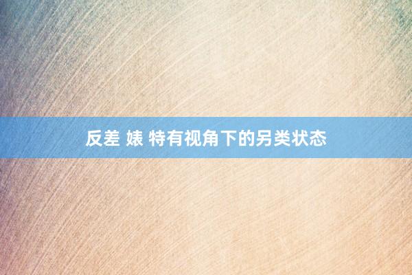反差 婊 特有视角下的另类状态