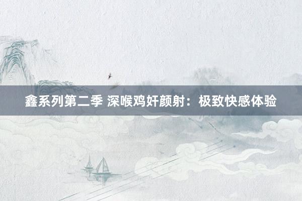 鑫系列第二季 深喉鸡奸颜射:极致快感体验