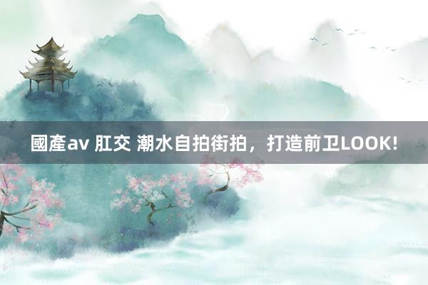 國產av 肛交 潮水自拍街拍,打造前卫LOOK!