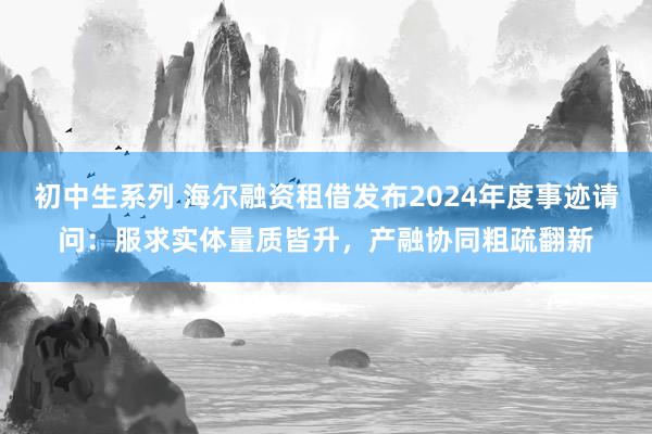 初中生系列 海尔融资租借发布2024年度事迹请问:服求实体量质皆升,产融协同粗疏翻新