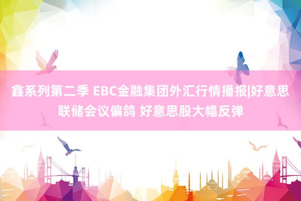 鑫系列第二季 EBC金融集团外汇行情播报|好意思联储会议偏鸽 好意思股大幅反弹