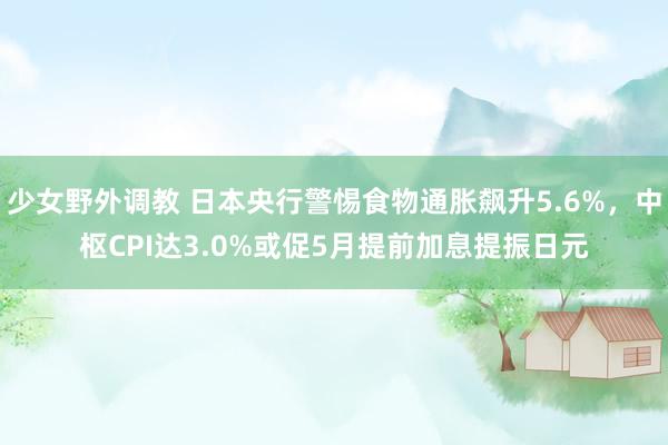 少女野外调教 日本央行警惕食物通胀飙升5.6%，中枢CPI达3.0%或促5月提前加息提振日元