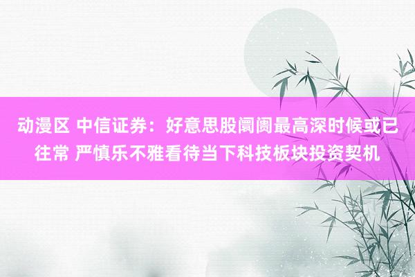 动漫区 中信证券：好意思股阛阓最高深时候或已往常 严慎乐不雅看待当下科技板块投资契机