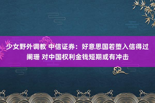 少女野外调教 中信证券：好意思国若堕入信得过阑珊 对中国权利金钱短期或有冲击