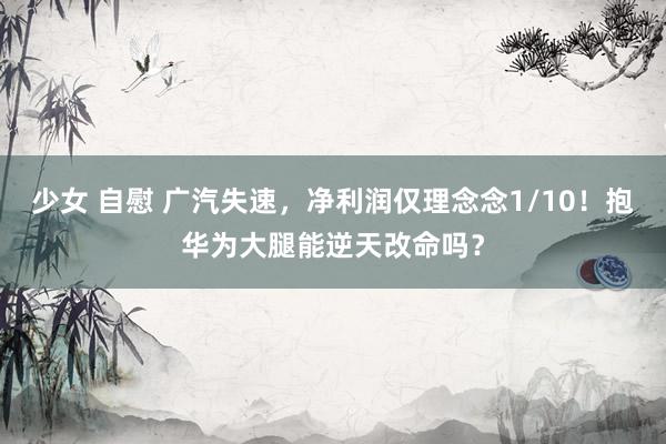 少女 自慰 广汽失速，净利润仅理念念1/10！抱华为大腿能逆天改命吗？