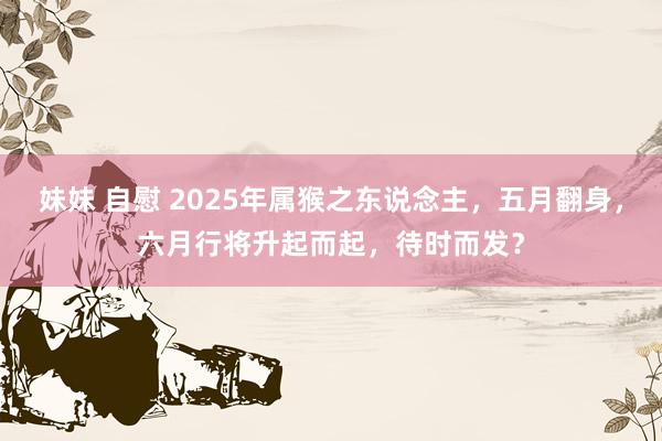 妹妹 自慰 2025年属猴之东说念主,五月翻身,六月行将升起而起,待时而发?