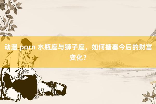 动漫 porn 水瓶座与狮子座，如何搪塞今后的财富变化？
