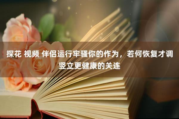 探花 视频 伴侣运行牢骚你的作为,若何恢复才调竖立更健康的关连
