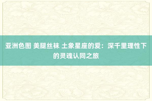 亚洲色图 美腿丝袜 土象星座的爱:深千里理性下的灵魂认同之旅