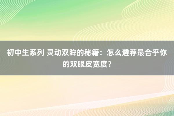 初中生系列 灵动双眸的秘籍:怎么遴荐最合乎你的双眼皮宽度?