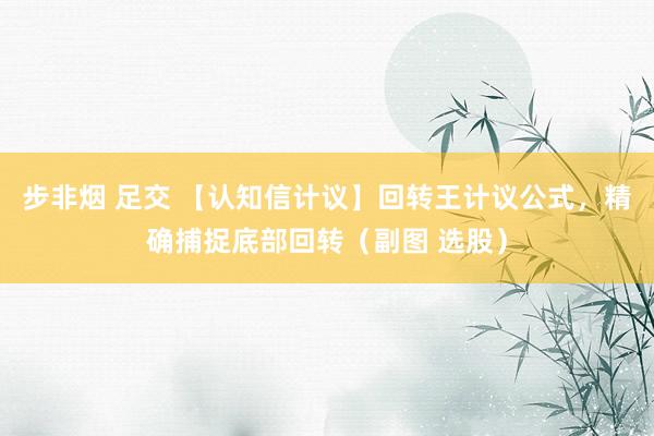 步非烟 足交 【认知信计议】回转王计议公式,精确捕捉底部回转(副图 选股)