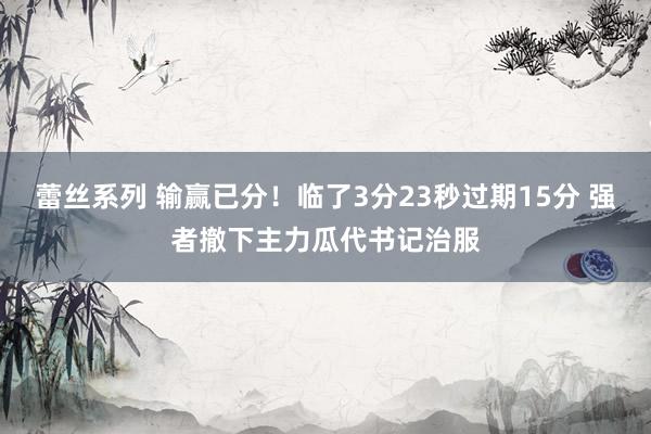蕾丝系列 输赢已分！临了3分23秒过期15分 强者撤下主力瓜代书记治服