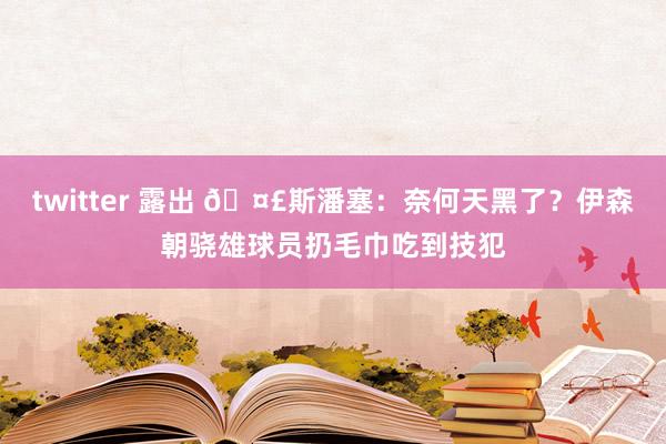 twitter 露出 🤣斯潘塞：奈何天黑了？伊森朝骁雄球员扔毛巾吃到技犯