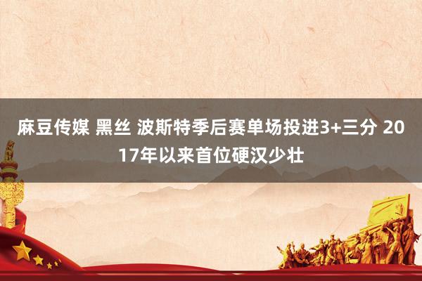 麻豆传媒 黑丝 波斯特季后赛单场投进3+三分 2017年以来首位硬汉少壮