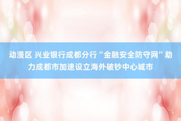 动漫区 兴业银行成都分行“金融安全防守网”助力成都市加速设立海外破钞中心城市