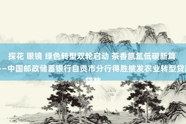 探花 眼镜 绿色转型双轮启动 茶香氤氲低碳新篇 ——中国邮政储蓄银行自贡市分行得胜披发农业转型贷款