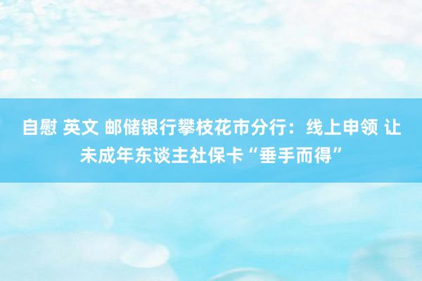 自慰 英文 邮储银行攀枝花市分行：线上申领 让未成年东谈主社保卡“垂手而得”