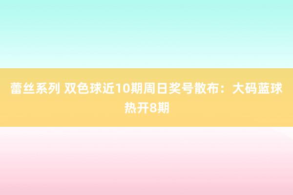 蕾丝系列 双色球近10期周日奖号散布：大码蓝球热开8期