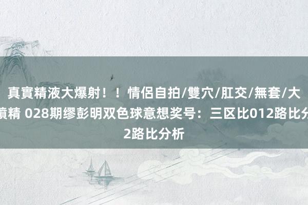 真實精液大爆射!!情侶自拍/雙穴/肛交/無套/大量噴精 028期缪彭明双色球意想奖号:三区比012路比分析