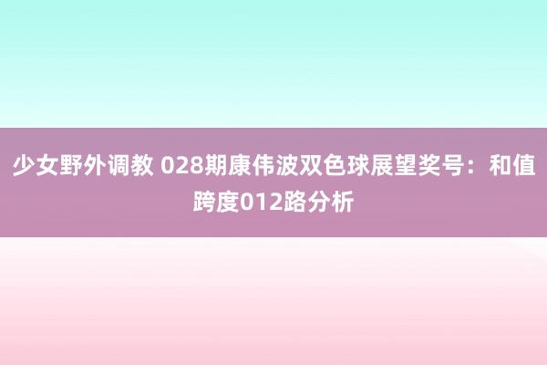 少女野外调教 028期康伟波双色球展望奖号：和值跨度012路分析