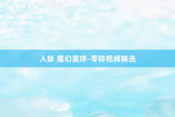 人妖 魔幻寰球-零碎视频精选