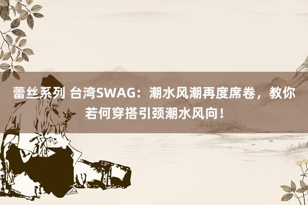 蕾丝系列 台湾SWAG：潮水风潮再度席卷，教你若何穿搭引颈潮水风向！