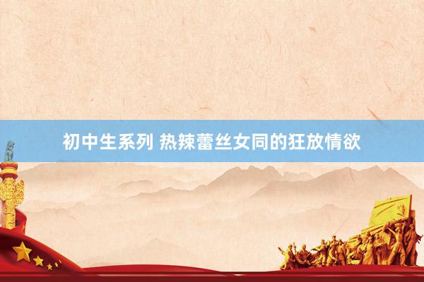 初中生系列 热辣蕾丝女同的狂放情欲