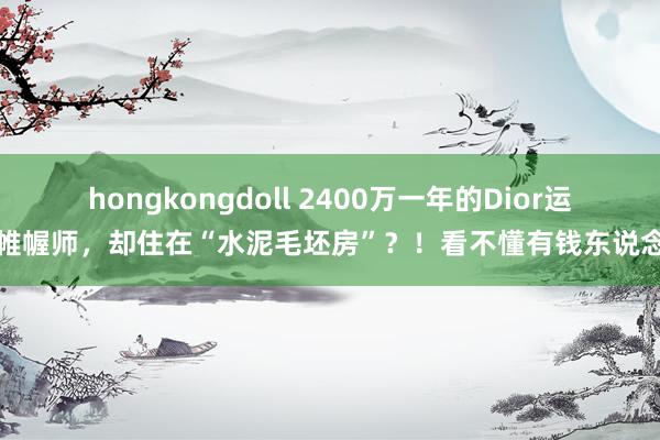 hongkongdoll 2400万一年的Dior运筹帷幄师,却住在“水泥毛坯房”?!看不懂有钱东说念主