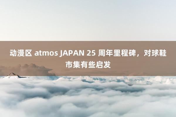 动漫区 atmos JAPAN 25 周年里程碑,对球鞋市集有些启发
