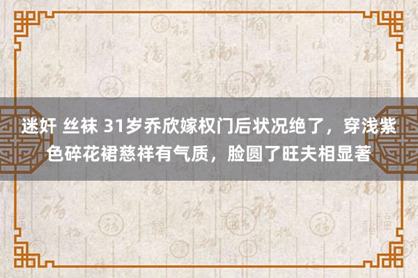 迷奸 丝袜 31岁乔欣嫁权门后状况绝了,穿浅紫色碎花裙慈祥有气质,脸圆了旺夫相显著