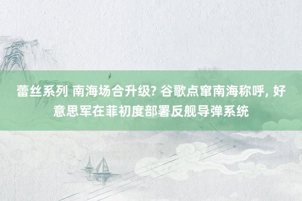 蕾丝系列 南海场合升级? 谷歌点窜南海称呼, 好意思军在菲初度部署反舰导弹系统