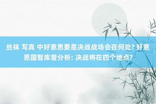 丝袜 写真 中好意思要是决战战场会在何处? 好意思国智库曾分析: 决战将在四个地点?