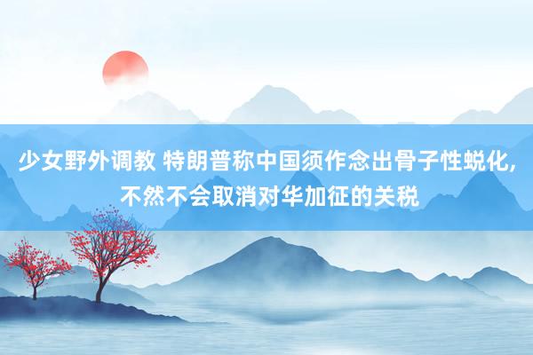 少女野外调教 特朗普称中国须作念出骨子性蜕化， 不然不会取消对华加征的关税