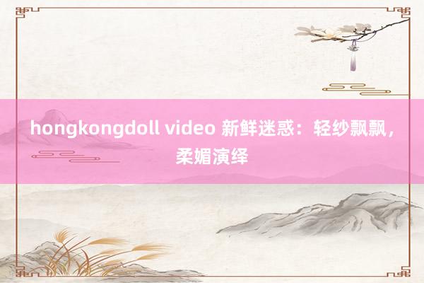 hongkongdoll video 新鲜迷惑：轻纱飘飘，柔媚演绎