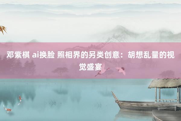 邓紫棋 ai换脸 照相界的另类创意：胡想乱量的视觉盛宴
