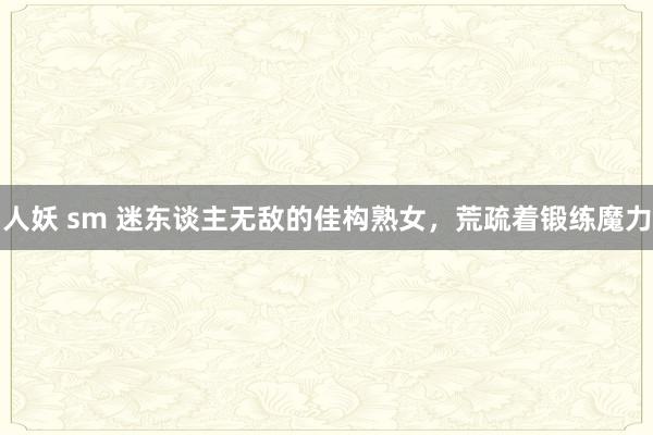 人妖 sm 迷东谈主无敌的佳构熟女,荒疏着锻练魔力