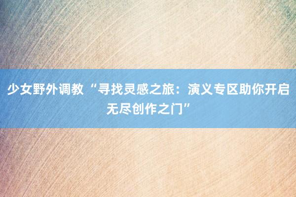 少女野外调教 “寻找灵感之旅：演义专区助你开启无尽创作之门”