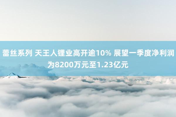 蕾丝系列 天王人锂业高开逾10% 展望一季度净利润为8200万元至1.23亿元