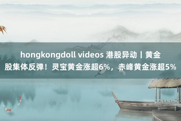 hongkongdoll videos 港股异动丨黄金股集体反弹！灵宝黄金涨超6%，赤峰黄金涨超5%