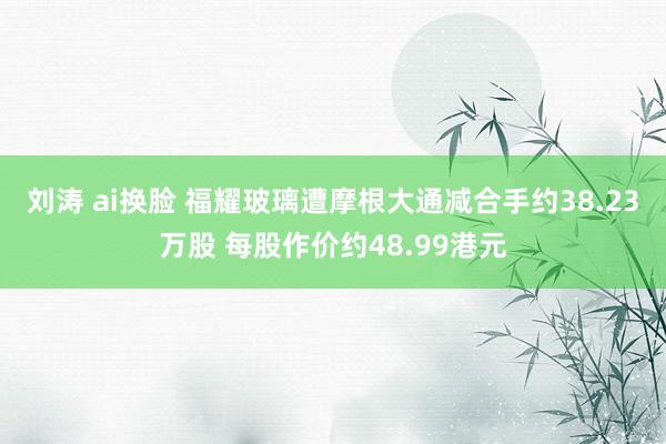刘涛 ai换脸 福耀玻璃遭摩根大通减合手约38.23万股 每股作价约48.99港元