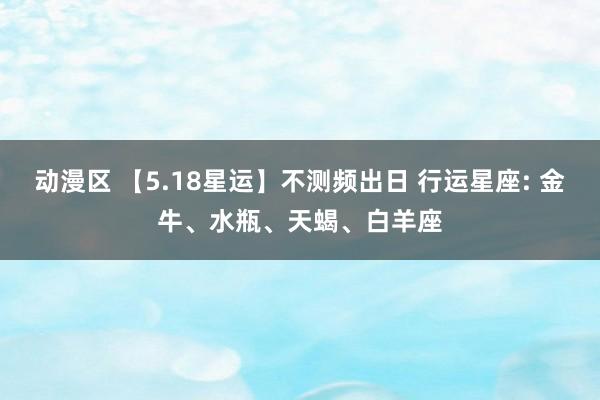 动漫区 【5.18星运】不测频出日 行运星座: 金牛、水瓶、天蝎、白羊座