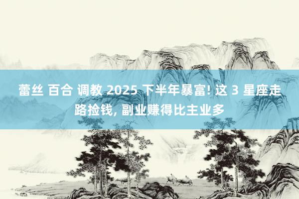 蕾丝 百合 调教 2025 下半年暴富! 这 3 星座走路捡钱， 副业赚得比主业多